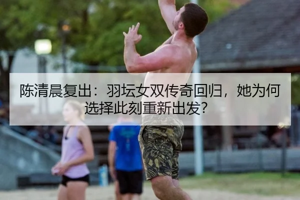 陈清晨复出：羽坛女双传奇回归，她为何选择此刻重新出发？（rb88app）